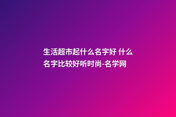 生活超市起什么名字好 什么名字比较好听时尚-名学网-第1张-店铺起名-玄机派